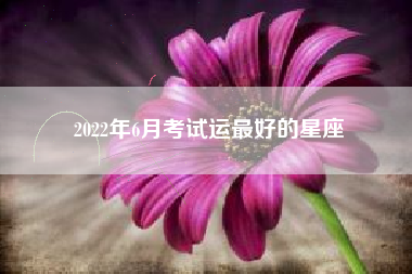 2022年6月考试运最好的星座